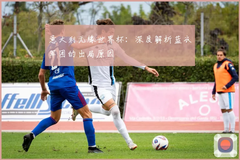 意大利无缘世界杯：深度解析蓝衣军团的出局原因