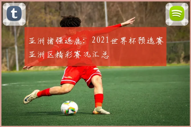 亚洲诸强逐鹿：2021世界杯预选赛亚洲区精彩赛况汇总