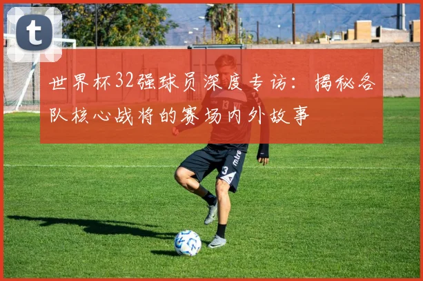 世界杯32强球员深度专访：揭秘各队核心战将的赛场内外故事