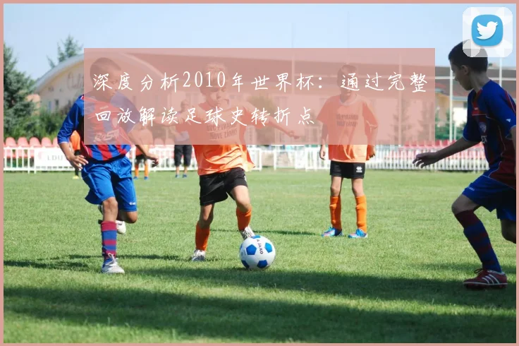 深度分析2010年世界杯：通过完整回放解读足球史转折点