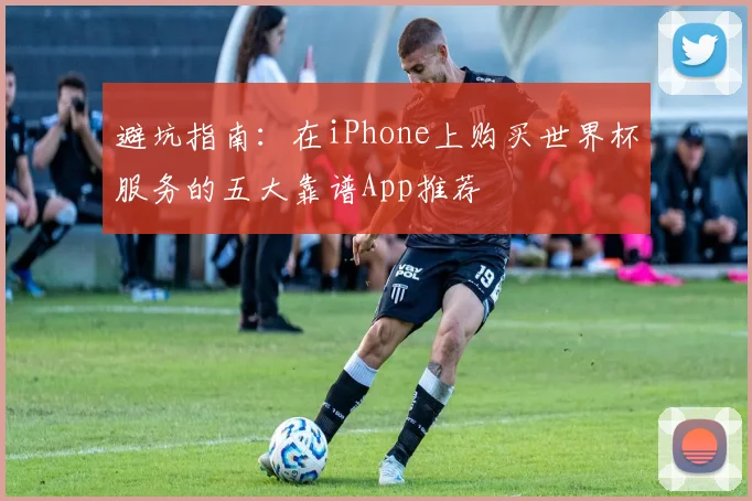 避坑指南：在iPhone上购买世界杯服务的五大靠谱App推荐
