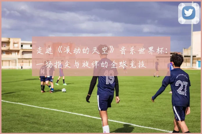 走进《滚动的天空》音乐世界杯：一场指尖与旋律的全球竞技