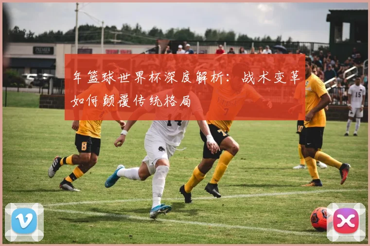 年篮球世界杯深度解析：战术变革如何颠覆传统格局